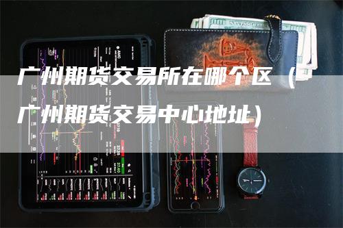 广州期货交易所在哪个区（广州期货交易中心地址）