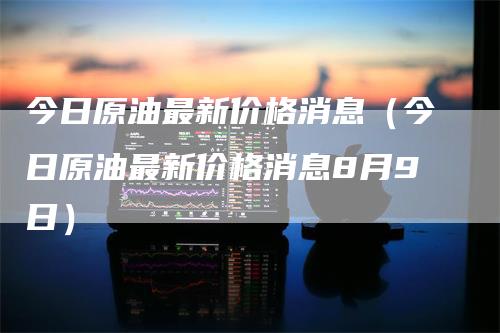 今日原油最新价格消息(今日原油最新价格消息8月9日)