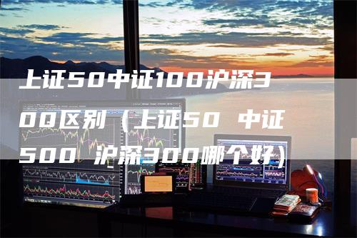 上证50中证100沪深300区别(上证50 中证500 沪深300哪个好)