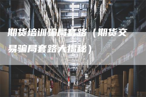 期货培训骗局套路（期货交易骗局套路大揭秘）