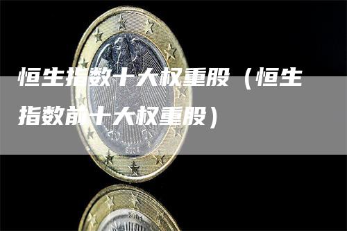 恒生指数十大权重股(恒生指数前十大权重股)