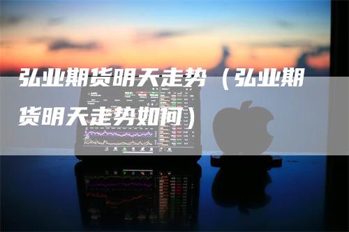 弘业期货明天走势（弘业期货明天走势如何）