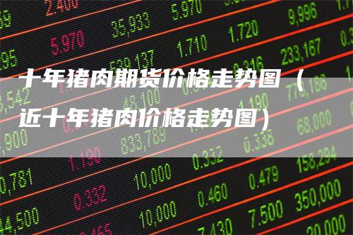十年猪肉期货价格走势图(近十年猪肉价格走势图)