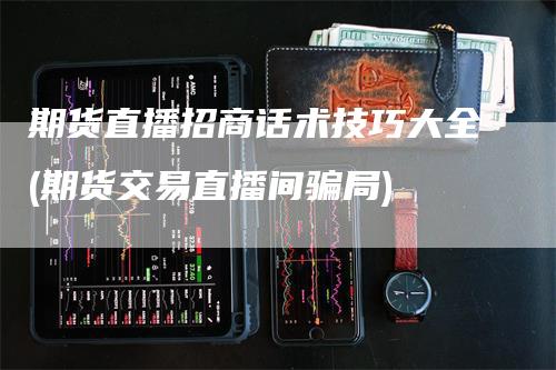 期货直播招商话术技巧大全(期货交易直播间骗局)