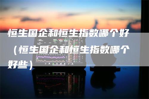 恒生国企和恒生指数哪个好(恒生国企和恒生指数哪个好些)