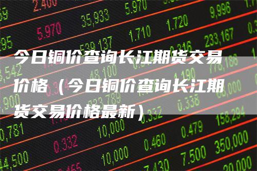 今日铜价查询长江期货交易价格（今日铜价查询长江期货交易价格最新）