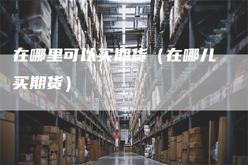 在哪里可以买期货（在哪儿买期货）