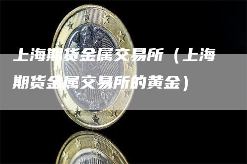 上海期货金属交易所(上海期货金属交易所的黄金)