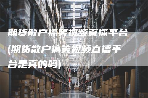 期货散户搞笑视频直播平台(期货散户搞笑视频直播平台是真的吗)