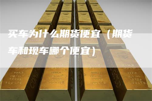 买车为什么期货便宜（期货车和现车哪个便宜）