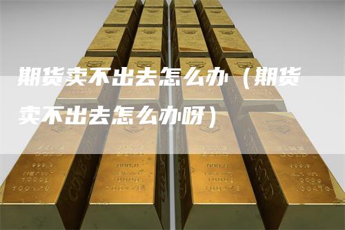 期货卖不出去怎么办（期货卖不出去怎么办呀）