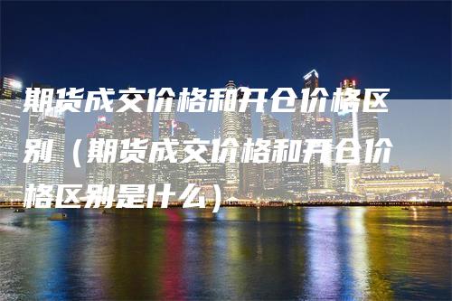 期货成交价格和开仓价格区别（期货成交价格和开仓价格区别是什么）