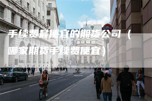 手续费最便宜的期货公司（哪家期货手续费便宜）