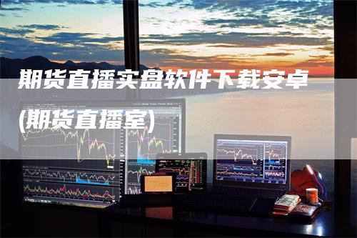 期货直播实盘软件下载安卓(期货直播室)