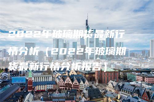 2022年玻璃期货最新行情分析(2022年玻璃期货最新行情分析报告)