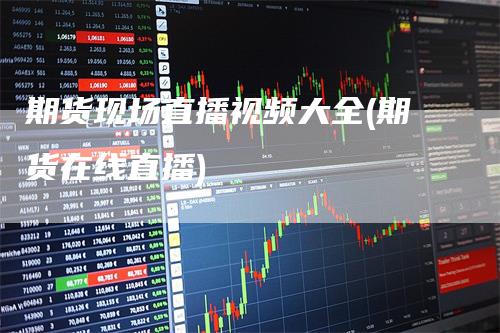 期货现场直播视频大全(期货在线直播)