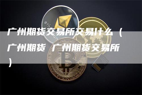 广州期货交易所交易什么（广州期货 广州期货交易所）