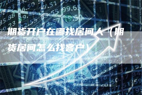 期货开户在哪找居间人(期货居间怎么找客户)