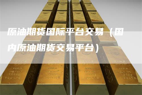 原油期货国际平台交易(国内原油期货交易平台)