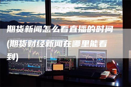 期货新闻怎么看直播的时间(期货财经新闻在哪里能看到)