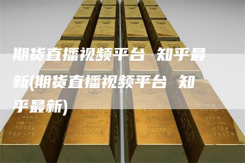 期货直播视频平台 知乎最新(期货直播视频平台 知乎最新)