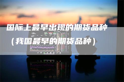 国际上最早出现的期货品种(我国最早的期货品种)