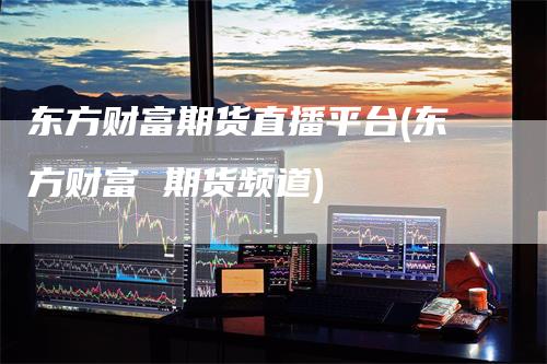 东方财富期货直播平台(东方财富 期货频道)
