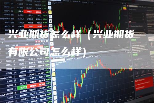 兴业期货怎么样（兴业期货有限公司怎么样）