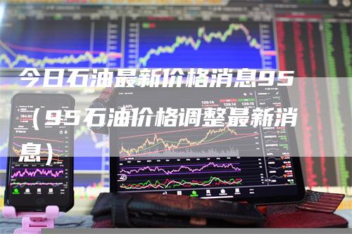 今日石油最新价格消息95（95石油价格调整最新消息）