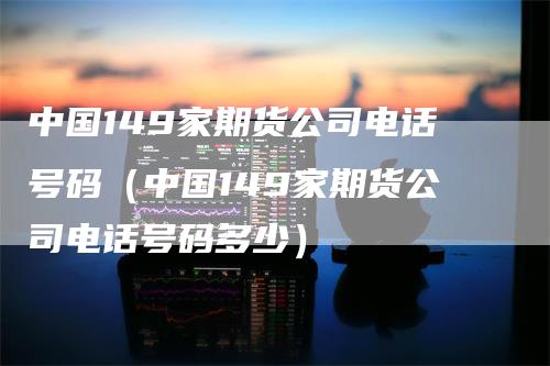 中国149家期货公司电话号码（中国149家期货公司电话号码多少）