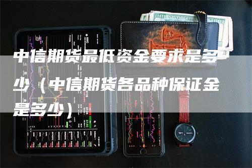 中信期货最低资金要求是多少（中信期货各品种保证金是多少）