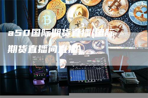 a50国际期货直播(国际期货直播间直播)