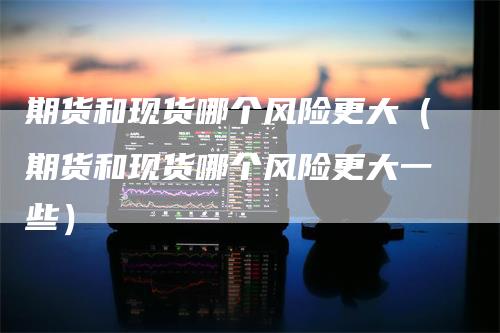 期货和现货哪个风险更大（期货和现货哪个风险更大一些）