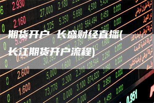 期货开户 长盛财经直播(长江期货开户流程)