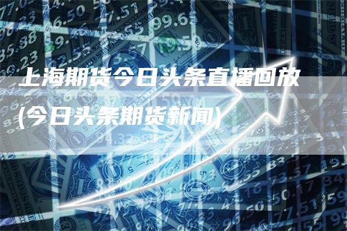 上海期货今日头条直播回放(今日头条期货新闻)