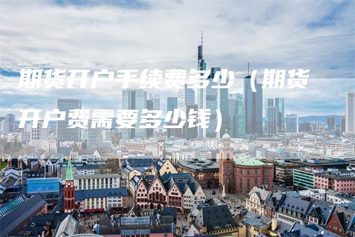 期货开户手续费多少(期货开户费需要多少钱)
