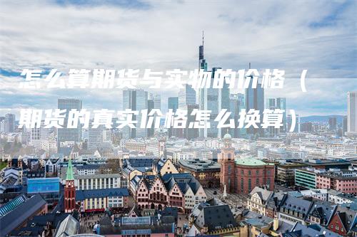 怎么算期货与实物的价格（期货的真实价格怎么换算）
