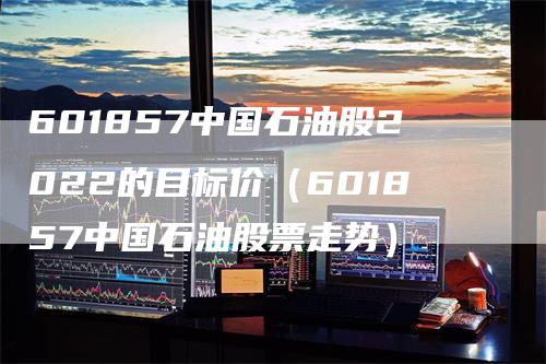 601857中国石油股2022的目标价(601857中国石油股票走势)