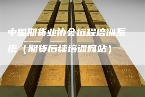 中国期货业协会远程培训系统(期货后续培训网站)