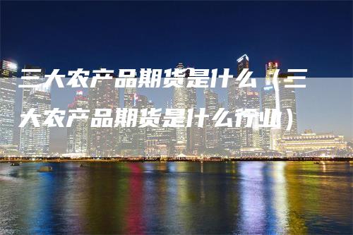 三大农产品期货是什么（三大农产品期货是什么行业）