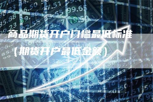 商品期货开户门槛最低标准（期货开户最低金额）