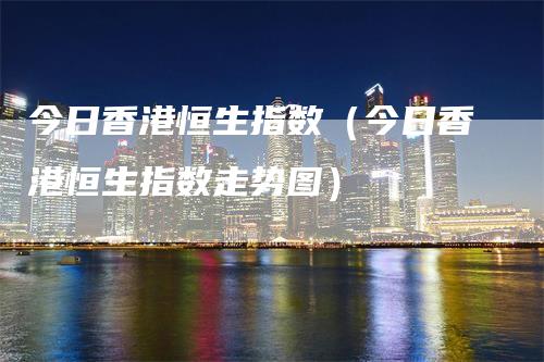 今日香港恒生指数（今日香港恒生指数走势图）