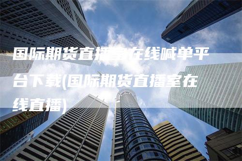 国际期货直播室在线喊单平台下载(国际期货直播室在线直播)