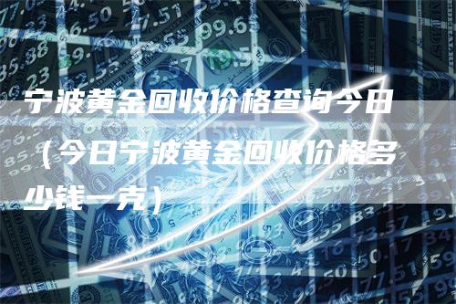 宁波黄金回收价格查询今日(今日宁波黄金回收价格多少钱一克)