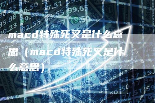 macd特殊死叉是什么意思（macd特殊死叉是什么意思）