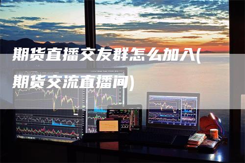 期货直播交友群怎么加入(期货交流直播间)