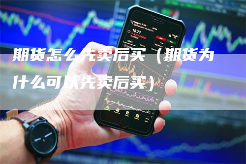 期货怎么先卖后买（期货为什么可以先卖后买）