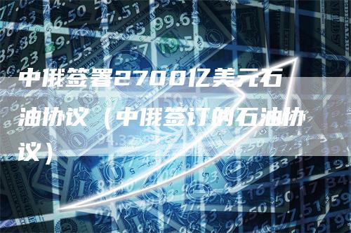 中俄签署2700亿美元石油协议(中俄签订的石油协议)