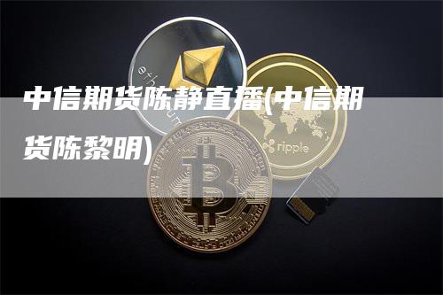 中信期货陈静直播(中信期货陈黎明)