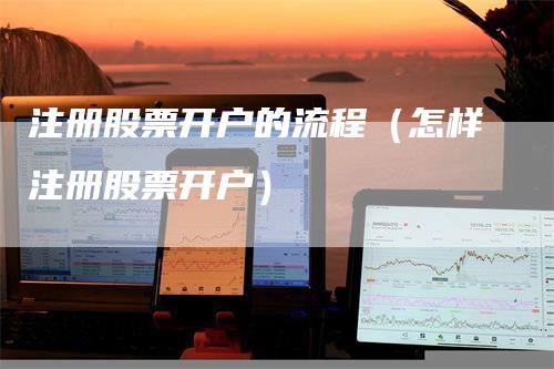 注册股票开户的流程（怎样注册股票开户）